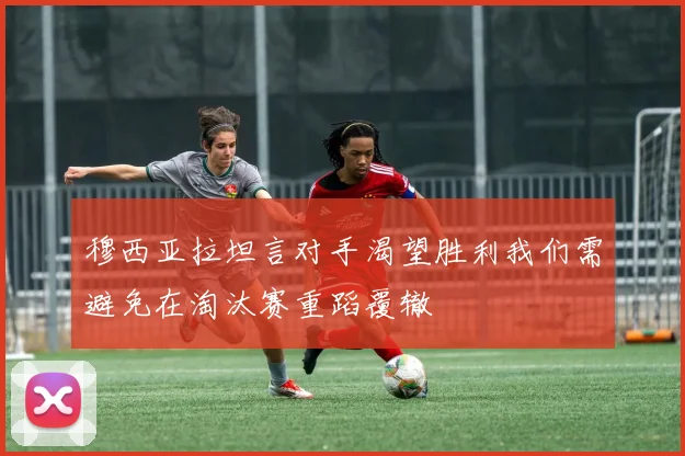 穆西亚拉坦言对手渴望胜利我们需避免在淘汰赛重蹈覆辙