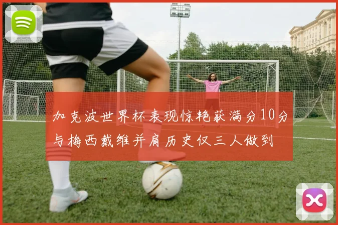 加克波世界杯表现惊艳获满分10分与梅西戴维并肩历史仅三人做到