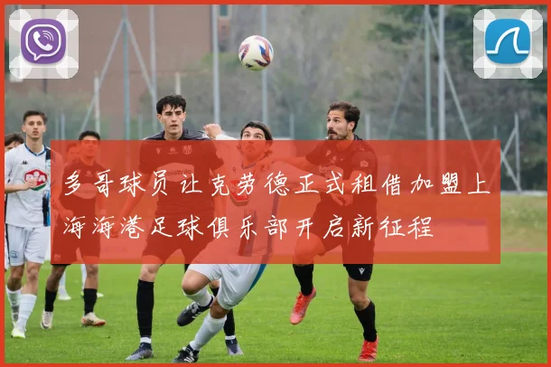 多哥球员让克劳德正式租借加盟上海海港足球俱乐部开启新征程