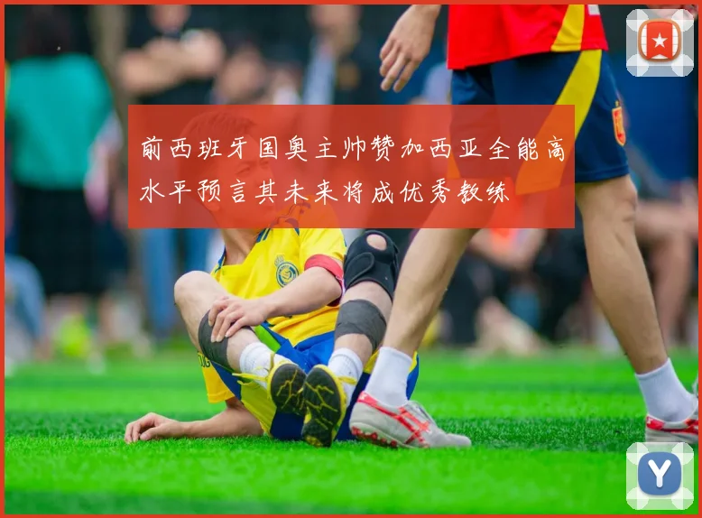 前西班牙国奥主帅赞加西亚全能高水平预言其未来将成优秀教练