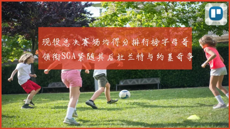 现役总决赛场均得分排行榜字母哥领衔SGA紧随其后杜兰特与约基奇争夺第三名
