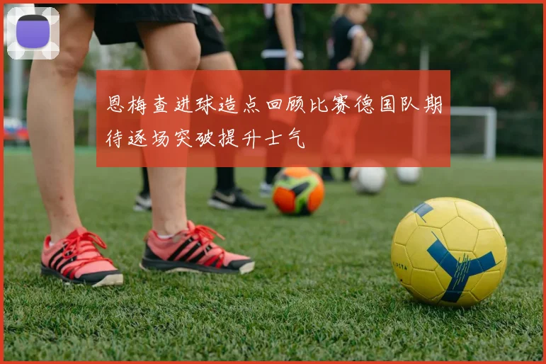 恩梅查进球造点回顾比赛德国队期待逐场突破提升士气