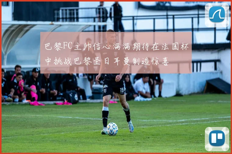 巴黎FC主帅信心满满期待在法国杯中挑战巴黎圣日耳曼制造惊喜