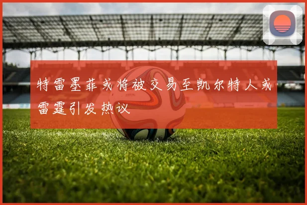 特雷墨菲或将被交易至凯尔特人或雷霆引发热议