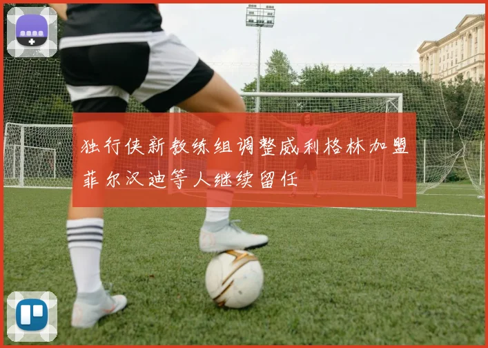 独行侠新教练组调整威利格林加盟菲尔汉迪等人继续留任