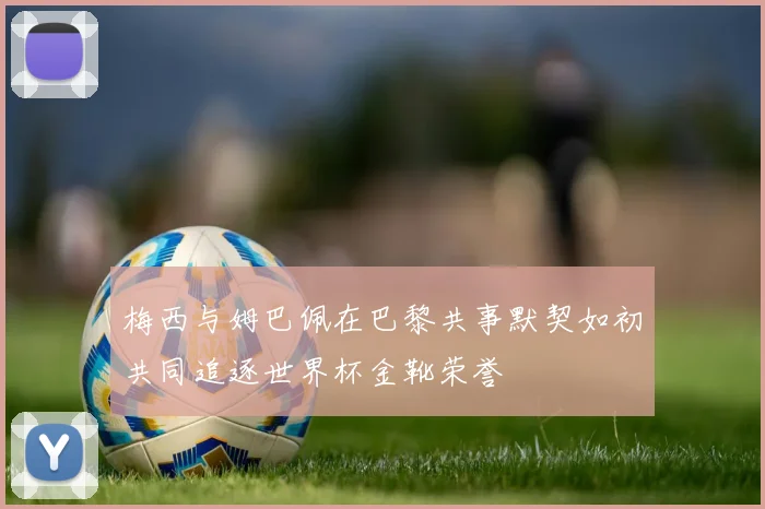 梅西与姆巴佩在巴黎共事默契如初共同追逐世界杯金靴荣誉