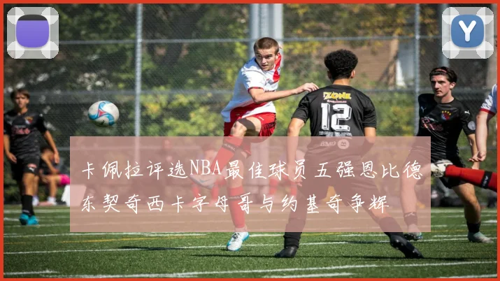 卡佩拉评选NBA最佳球员五强恩比德东契奇西卡字母哥与约基奇争辉